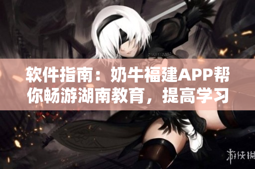 软件指南：奶牛福建APP帮你畅游湖南教育，提高学习效率！