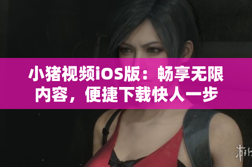 小猪视频iOS版：畅享无限内容，便捷下载快人一步
