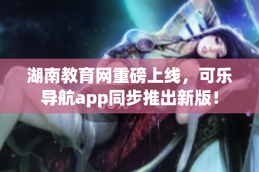 湖南教育网重磅上线，可乐导航app同步推出新版！