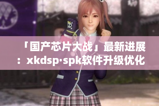 「国产芯片大战」最新进展：xkdsp·spk软件升级优化提升用户体验