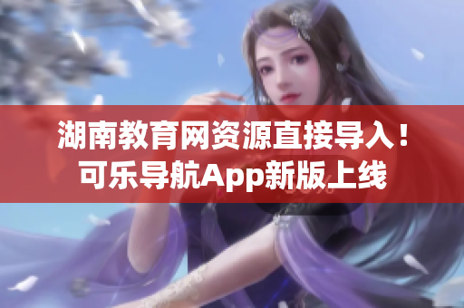 湖南教育网资源直接导入！可乐导航App新版上线