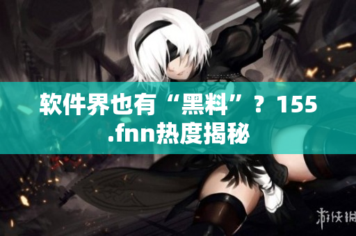 软件界也有“黑料”？155.fnn热度揭秘