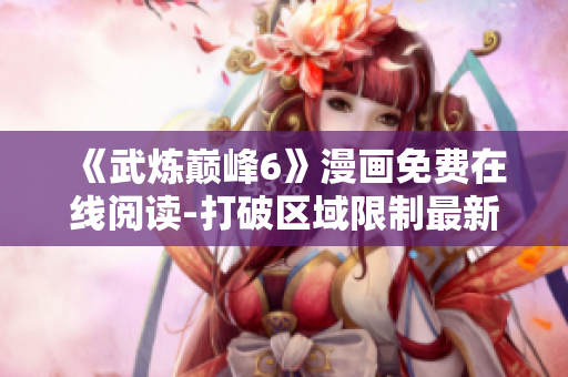 《武炼巅峰6》漫画免费在线阅读-打破区域限制最新软件！