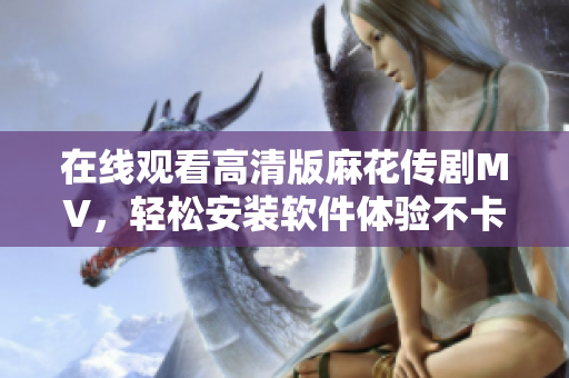 在线观看高清版麻花传剧MV，轻松安装软件体验不卡顿