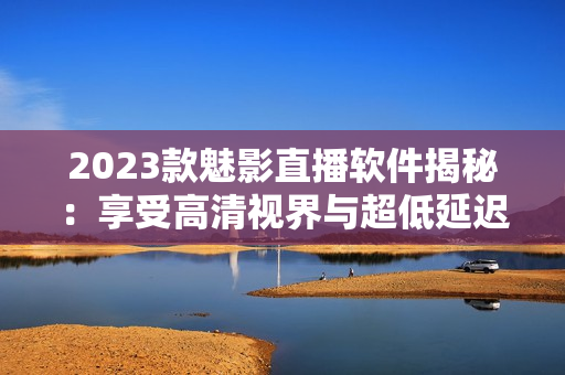 2023款魅影直播软件揭秘：享受高清视界与超低延迟