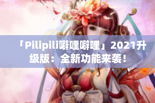 「Pilipili噼哩噼哩」2021升级版：全新功能来袭！