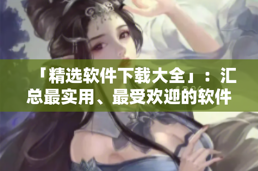 「精选软件下载大全」：汇总最实用、最受欢迎的软件推荐