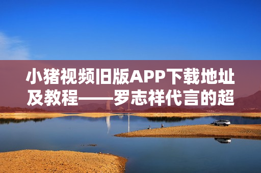 小猪视频旧版APP下载地址及教程——罗志祥代言的超人气视频软件