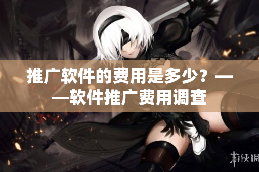 推广软件的费用是多少？——软件推广费用调查