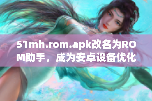 51mh.rom.apk改名为ROM助手，成为安卓设备优化管理神器