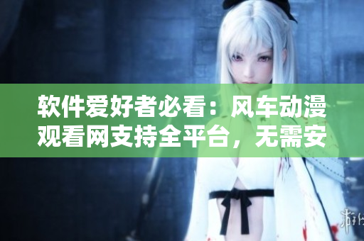 软件爱好者必看：风车动漫观看网支持全平台，无需安装任何插件