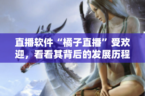 直播软件“橘子直播”受欢迎，看看其背后的发展历程