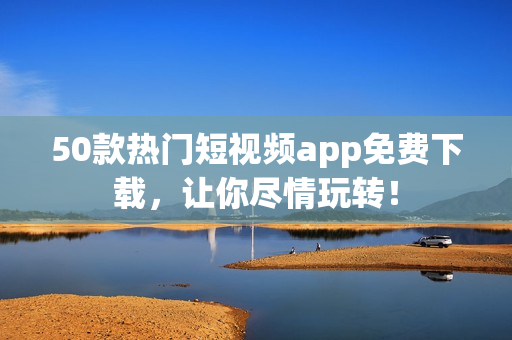 50款热门短视频app免费下载，让你尽情玩转！