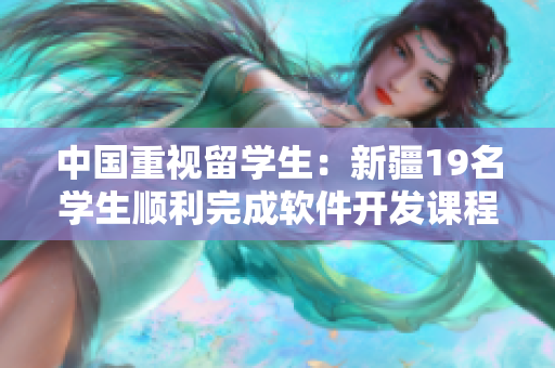 中国重视留学生：新疆19名学生顺利完成软件开发课程