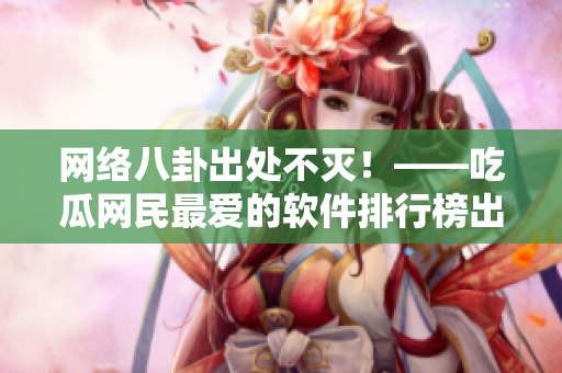 网络八卦出处不灭！——吃瓜网民最爱的软件排行榜出炉