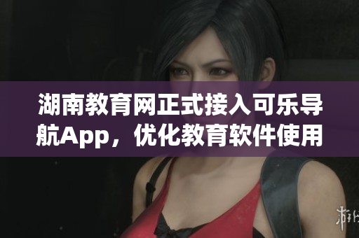 湖南教育网正式接入可乐导航App，优化教育软件使用体验