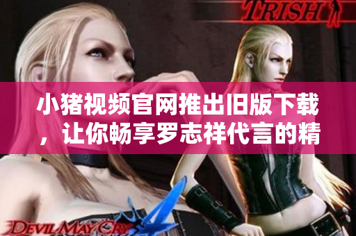 小猪视频官网推出旧版下载，让你畅享罗志祥代言的精彩内容