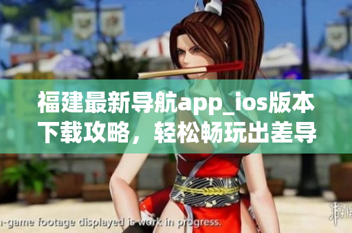 福建最新导航app_ios版本下载攻略，轻松畅玩出差导航！