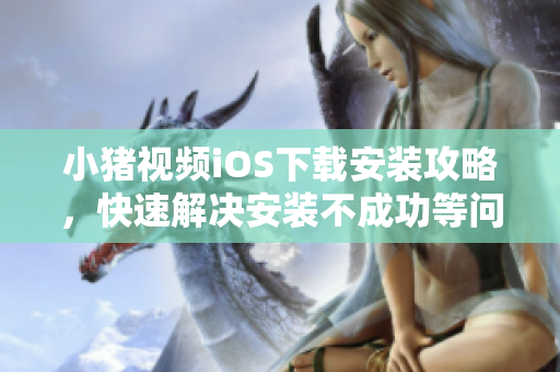 小猪视频iOS下载安装攻略，快速解决安装不成功等问题