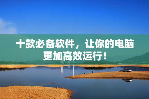 十款必备软件，让你的电脑更加高效运行！