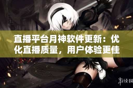 直播平台月神软件更新：优化直播质量，用户体验更佳