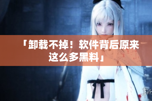 「卸载不掉！软件背后原来这么多黑料」