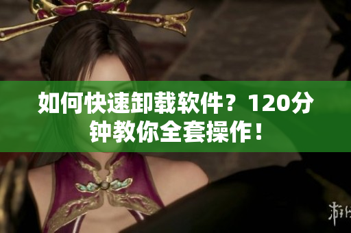 如何快速卸载软件？120分钟教你全套操作！