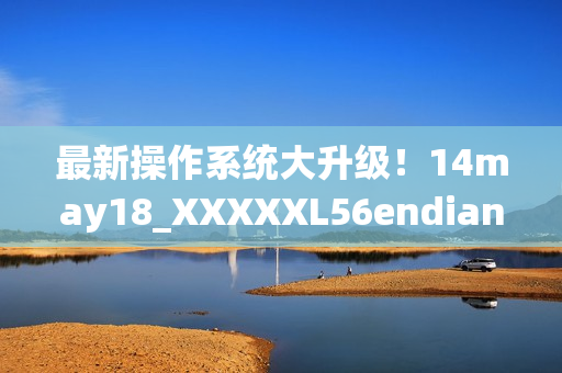 最新操作系统大升级！14may18_XXXXXL56endian引领软件新冠军