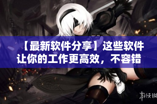 【最新软件分享】这些软件让你的工作更高效，不容错过！