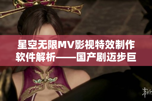 星空无限MV影视特效制作软件解析——国产剧迈步巨头梁佳的技术实力