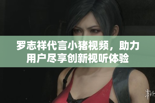 罗志祥代言小猪视频，助力用户尽享创新视听体验