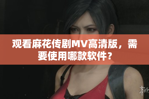 观看麻花传剧MV高清版，需要使用哪款软件？