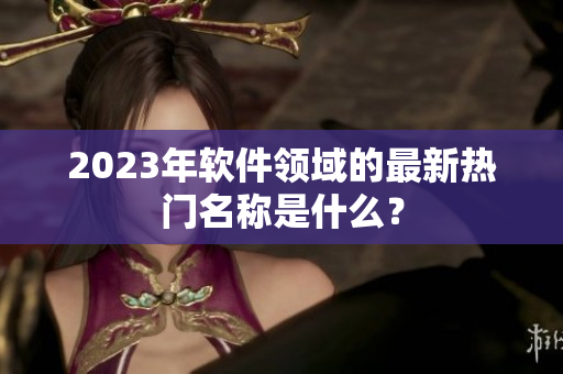 2023年软件领域的最新热门名称是什么？