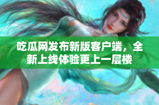 吃瓜网发布新版客户端，全新上线体验更上一层楼