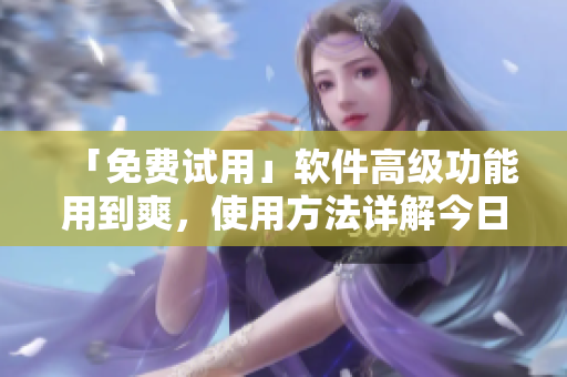 「免费试用」软件高级功能用到爽，使用方法详解今日知乎