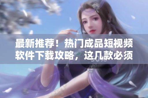 最新推荐！热门成品短视频软件下载攻略，这几款必须试试！