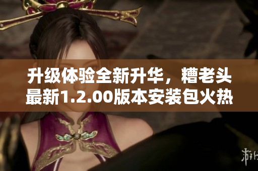 升级体验全新升华，糟老头最新1.2.00版本安装包火热上线