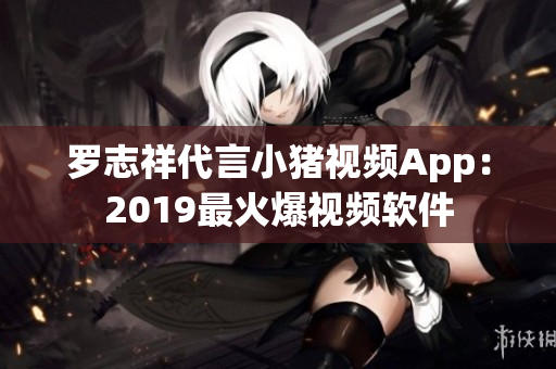 罗志祥代言小猪视频App：2019最火爆视频软件
