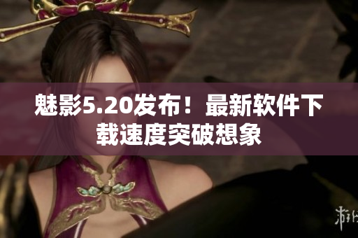 魅影5.20发布！最新软件下载速度突破想象
