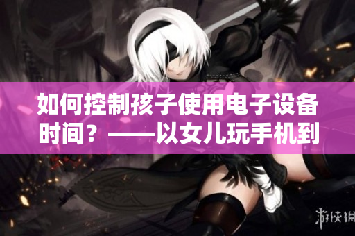 如何控制孩子使用电子设备时间？——以女儿玩手机到深夜23点为例