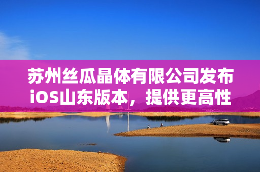 苏州丝瓜晶体有限公司发布iOS山东版本，提供更高性能的软件体验