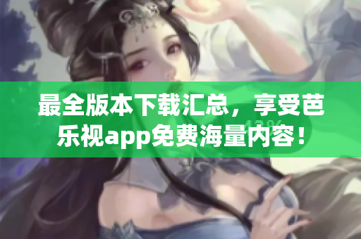 最全版本下载汇总，享受芭乐视app免费海量内容！