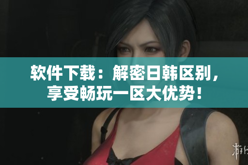 软件下载：解密日韩区别，享受畅玩一区大优势！