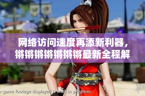 网络访问速度再添新利器，锵锵锵锵锵锵锵最新全程解析