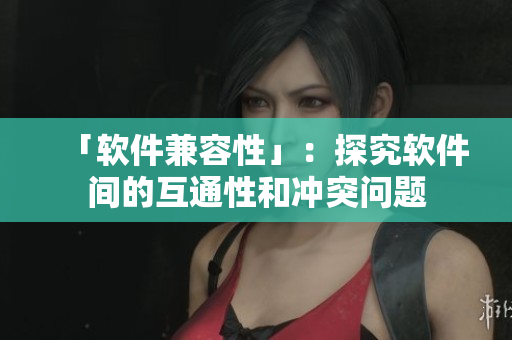 「软件兼容性」：探究软件间的互通性和冲突问题