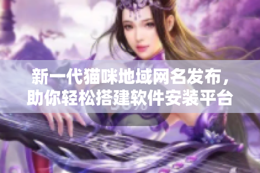 新一代猫咪地域网名发布，助你轻松搭建软件安装平台