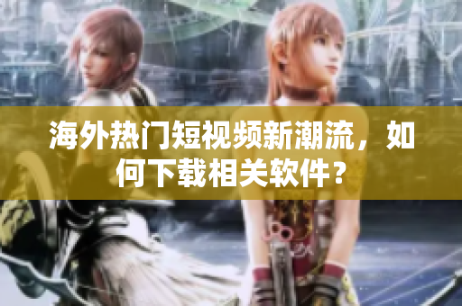 海外热门短视频新潮流，如何下载相关软件？