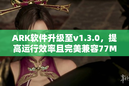 ARK软件升级至v1.3.0，提高运行效率且完美兼容77MBA智库