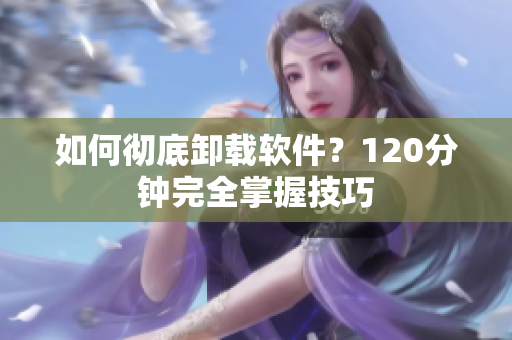 如何彻底卸载软件？120分钟完全掌握技巧