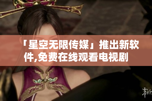 「星空无限传媒」推出新软件,免费在线观看电视剧